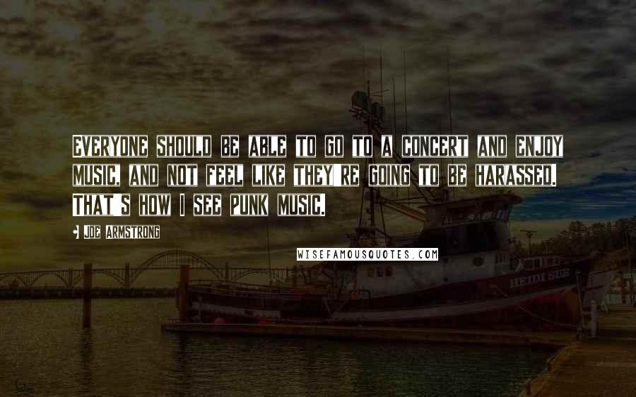 Joe Armstrong Quotes: Everyone should be able to go to a concert and enjoy music, and not feel like they're going to be harassed. That's how I see punk music.