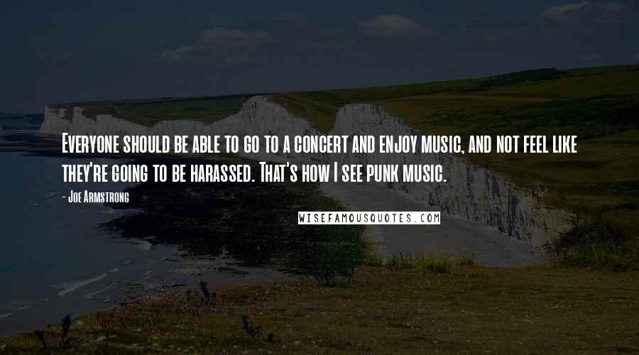 Joe Armstrong Quotes: Everyone should be able to go to a concert and enjoy music, and not feel like they're going to be harassed. That's how I see punk music.