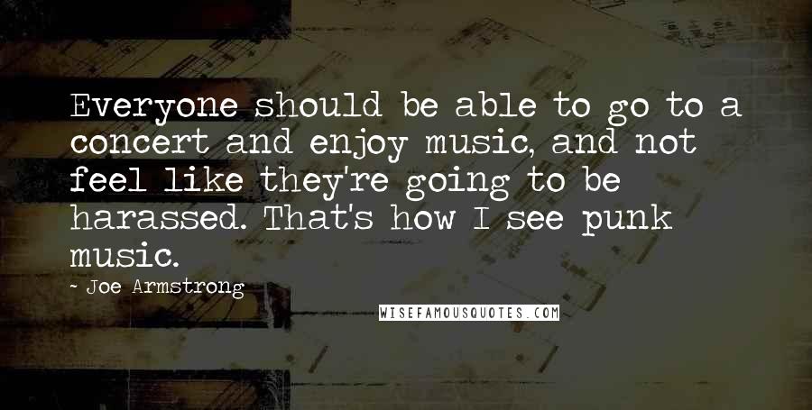 Joe Armstrong Quotes: Everyone should be able to go to a concert and enjoy music, and not feel like they're going to be harassed. That's how I see punk music.