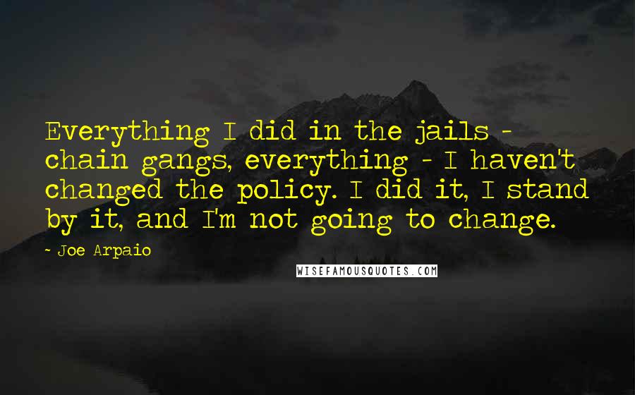 Joe Arpaio Quotes: Everything I did in the jails - chain gangs, everything - I haven't changed the policy. I did it, I stand by it, and I'm not going to change.