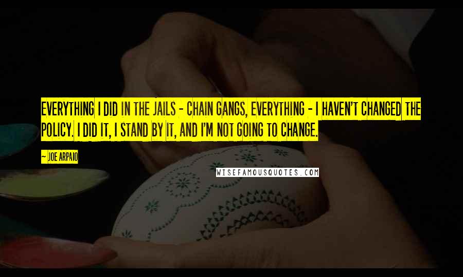 Joe Arpaio Quotes: Everything I did in the jails - chain gangs, everything - I haven't changed the policy. I did it, I stand by it, and I'm not going to change.