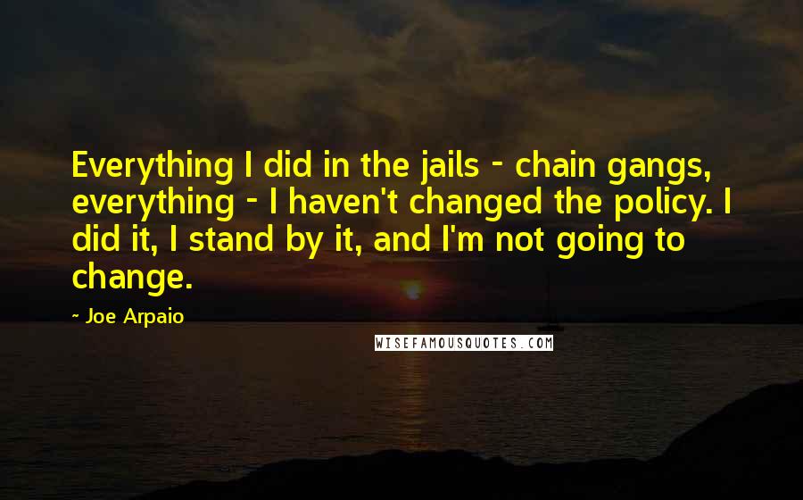 Joe Arpaio Quotes: Everything I did in the jails - chain gangs, everything - I haven't changed the policy. I did it, I stand by it, and I'm not going to change.