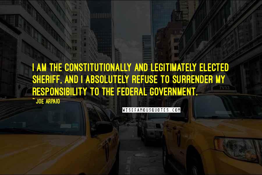 Joe Arpaio Quotes: I am the constitutionally and legitimately elected sheriff, and I absolutely refuse to surrender my responsibility to the federal government.