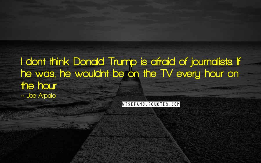 Joe Arpaio Quotes: I don't think Donald Trump is afraid of journalists. If he was, he wouldn't be on the TV every hour on the hour.