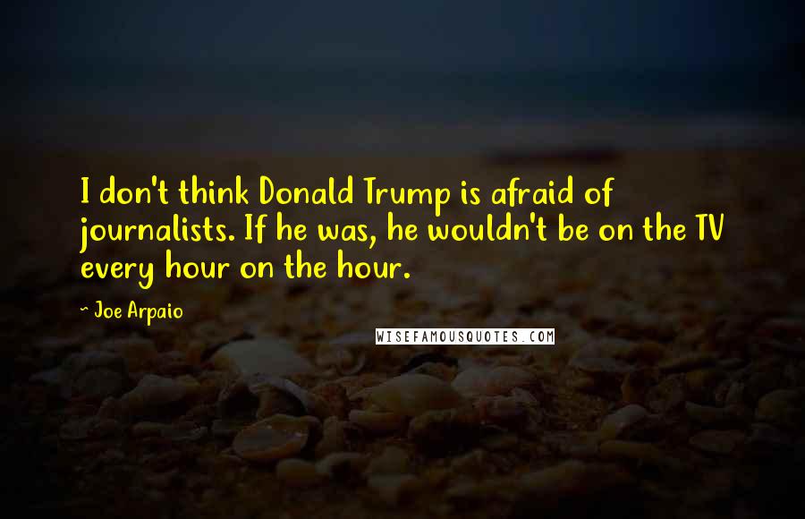 Joe Arpaio Quotes: I don't think Donald Trump is afraid of journalists. If he was, he wouldn't be on the TV every hour on the hour.