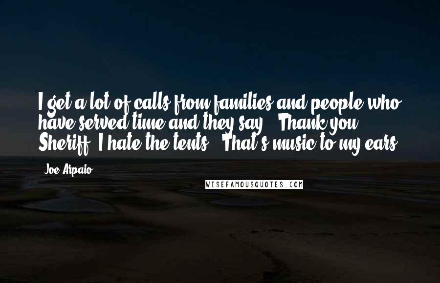 Joe Arpaio Quotes: I get a lot of calls from families and people who have served time and they say, 'Thank you, Sheriff. I hate the tents.' That's music to my ears.