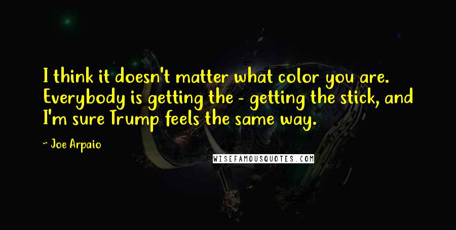 Joe Arpaio Quotes: I think it doesn't matter what color you are. Everybody is getting the - getting the stick, and I'm sure Trump feels the same way.