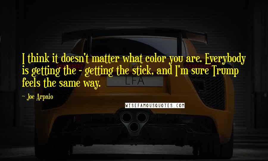 Joe Arpaio Quotes: I think it doesn't matter what color you are. Everybody is getting the - getting the stick, and I'm sure Trump feels the same way.