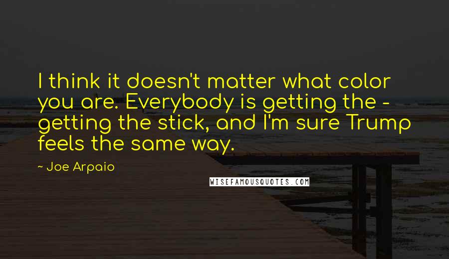 Joe Arpaio Quotes: I think it doesn't matter what color you are. Everybody is getting the - getting the stick, and I'm sure Trump feels the same way.