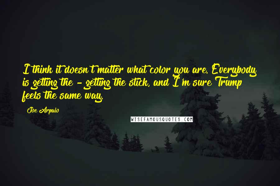 Joe Arpaio Quotes: I think it doesn't matter what color you are. Everybody is getting the - getting the stick, and I'm sure Trump feels the same way.