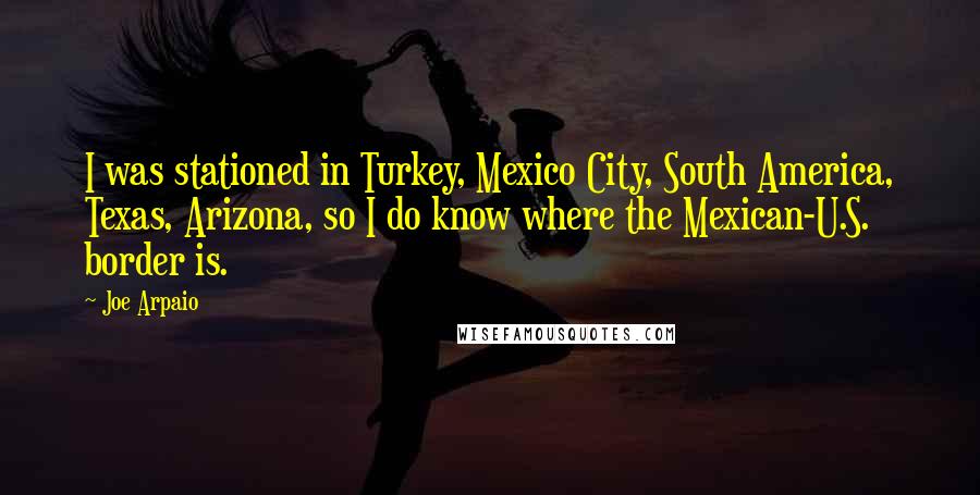 Joe Arpaio Quotes: I was stationed in Turkey, Mexico City, South America, Texas, Arizona, so I do know where the Mexican-U.S. border is.