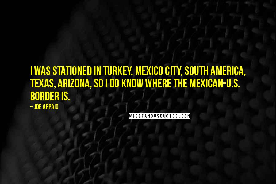 Joe Arpaio Quotes: I was stationed in Turkey, Mexico City, South America, Texas, Arizona, so I do know where the Mexican-U.S. border is.