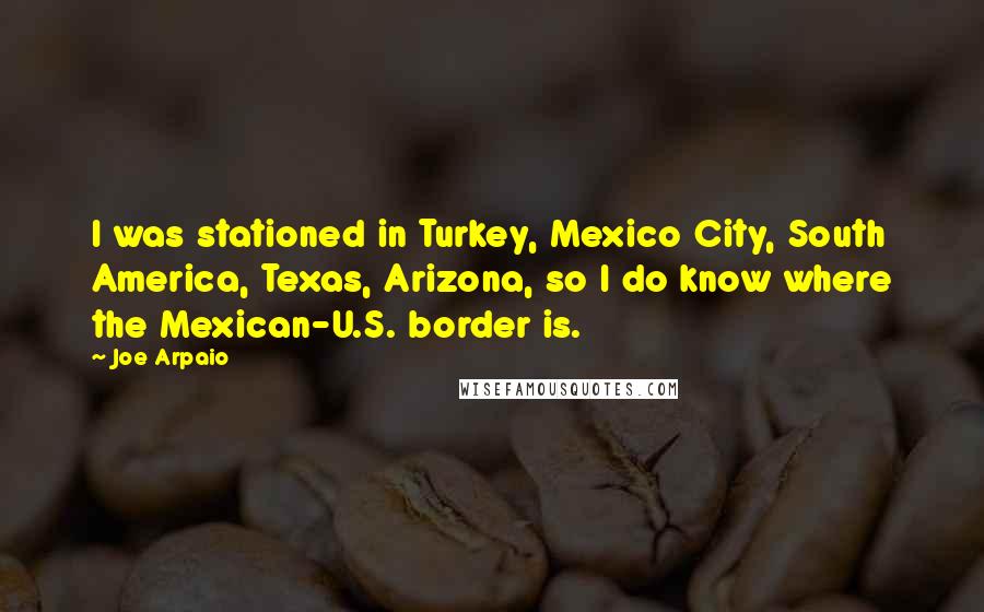 Joe Arpaio Quotes: I was stationed in Turkey, Mexico City, South America, Texas, Arizona, so I do know where the Mexican-U.S. border is.