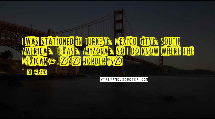 Joe Arpaio Quotes: I was stationed in Turkey, Mexico City, South America, Texas, Arizona, so I do know where the Mexican-U.S. border is.