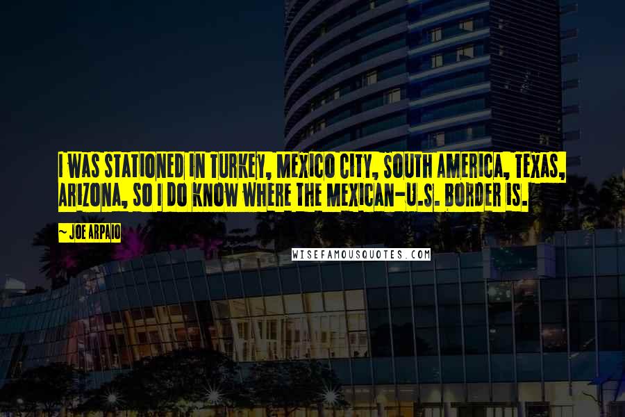 Joe Arpaio Quotes: I was stationed in Turkey, Mexico City, South America, Texas, Arizona, so I do know where the Mexican-U.S. border is.