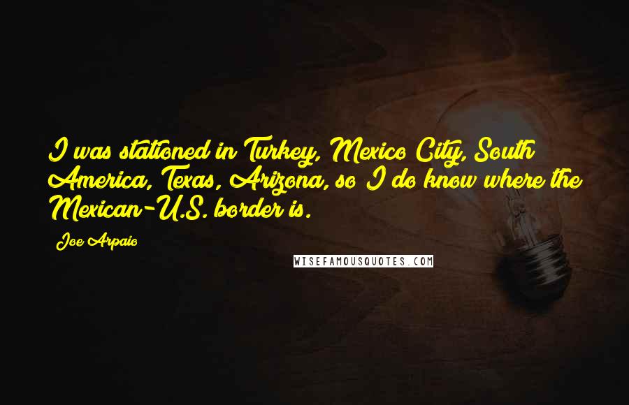 Joe Arpaio Quotes: I was stationed in Turkey, Mexico City, South America, Texas, Arizona, so I do know where the Mexican-U.S. border is.