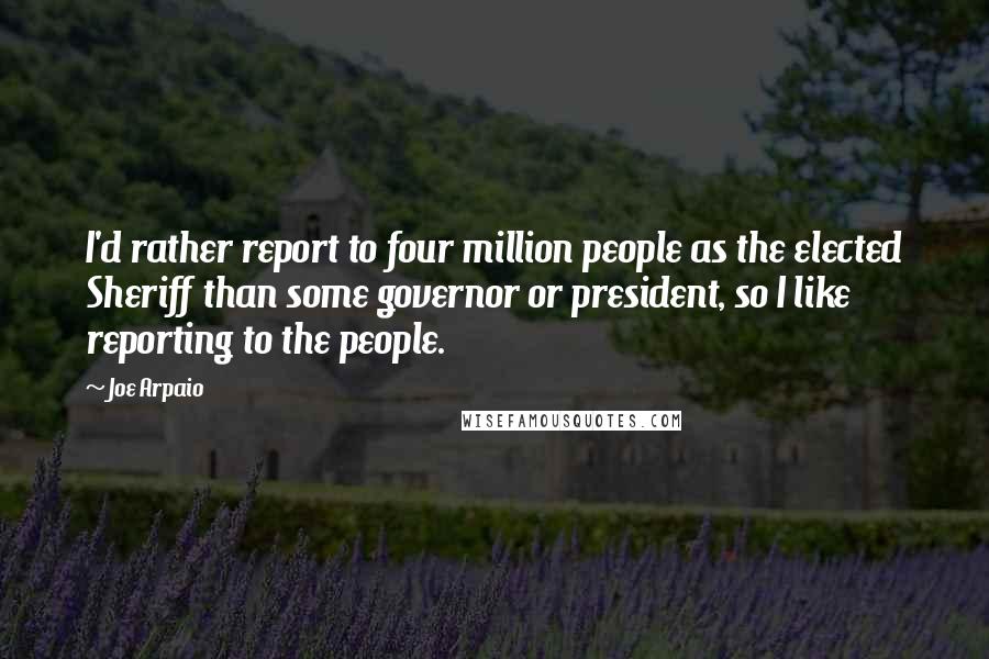 Joe Arpaio Quotes: I'd rather report to four million people as the elected Sheriff than some governor or president, so I like reporting to the people.