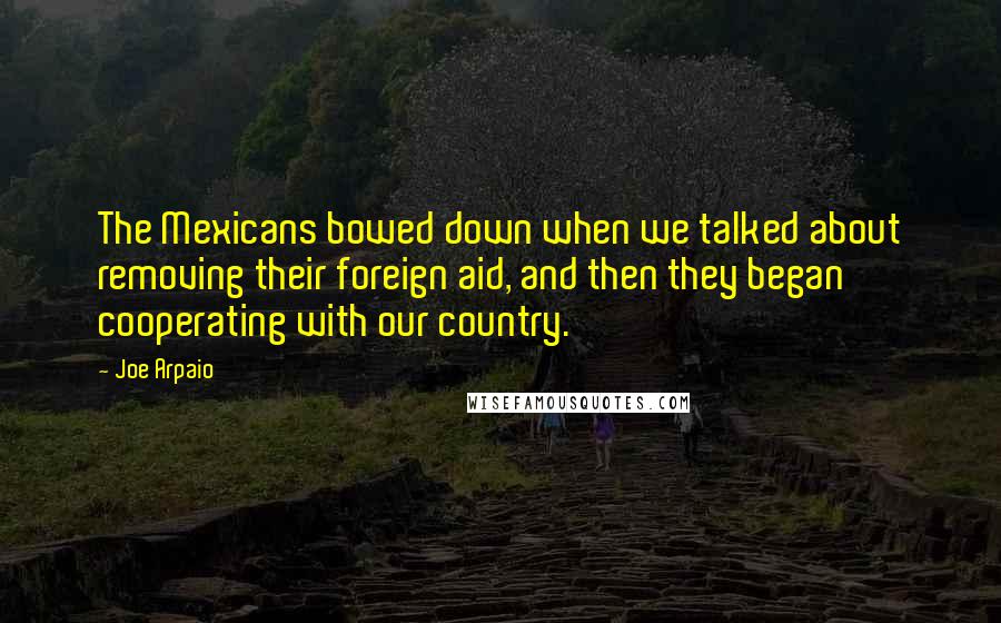 Joe Arpaio Quotes: The Mexicans bowed down when we talked about removing their foreign aid, and then they began cooperating with our country.