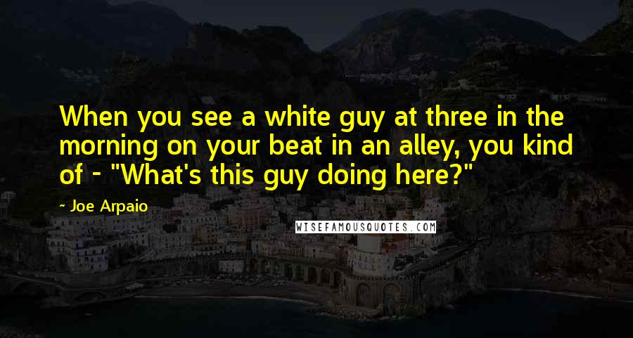 Joe Arpaio Quotes: When you see a white guy at three in the morning on your beat in an alley, you kind of - "What's this guy doing here?"