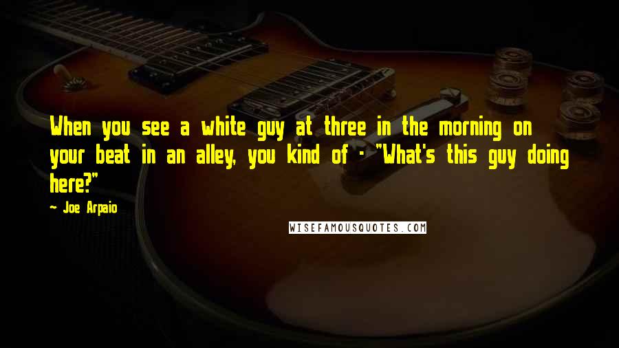 Joe Arpaio Quotes: When you see a white guy at three in the morning on your beat in an alley, you kind of - "What's this guy doing here?"