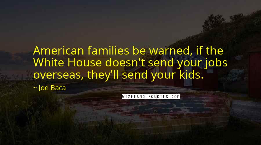 Joe Baca Quotes: American families be warned, if the White House doesn't send your jobs overseas, they'll send your kids.