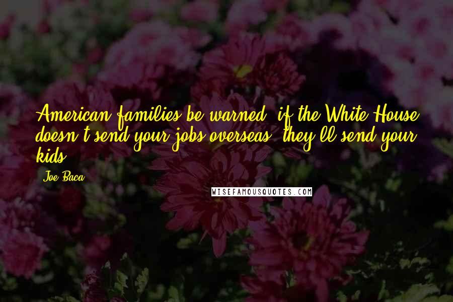 Joe Baca Quotes: American families be warned, if the White House doesn't send your jobs overseas, they'll send your kids.