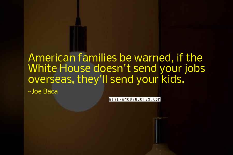 Joe Baca Quotes: American families be warned, if the White House doesn't send your jobs overseas, they'll send your kids.