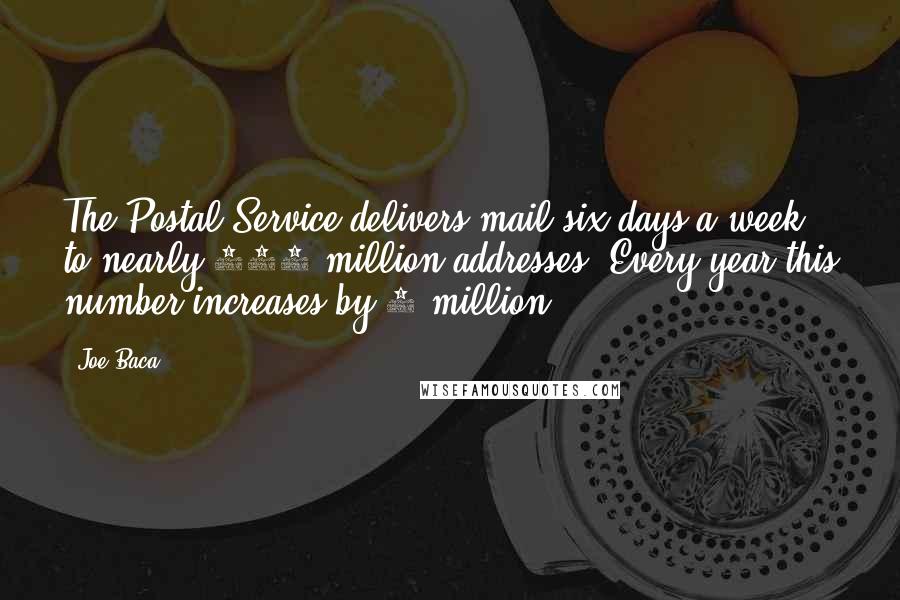 Joe Baca Quotes: The Postal Service delivers mail six days a week to nearly 140 million addresses. Every year this number increases by 2 million.