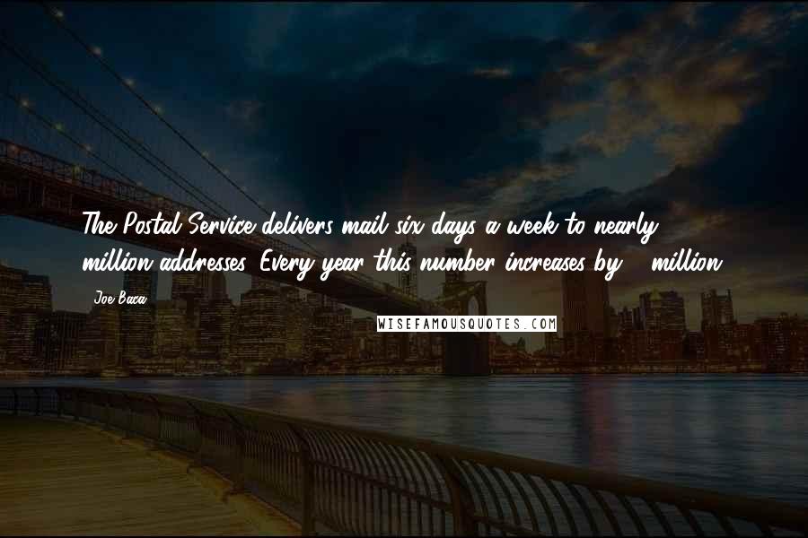 Joe Baca Quotes: The Postal Service delivers mail six days a week to nearly 140 million addresses. Every year this number increases by 2 million.