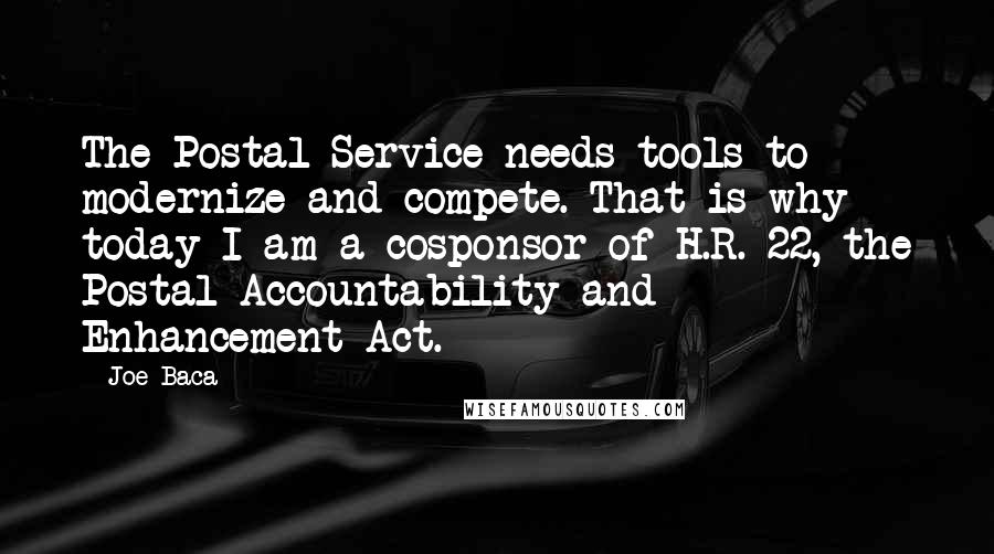 Joe Baca Quotes: The Postal Service needs tools to modernize and compete. That is why today I am a cosponsor of H.R. 22, the Postal Accountability and Enhancement Act.
