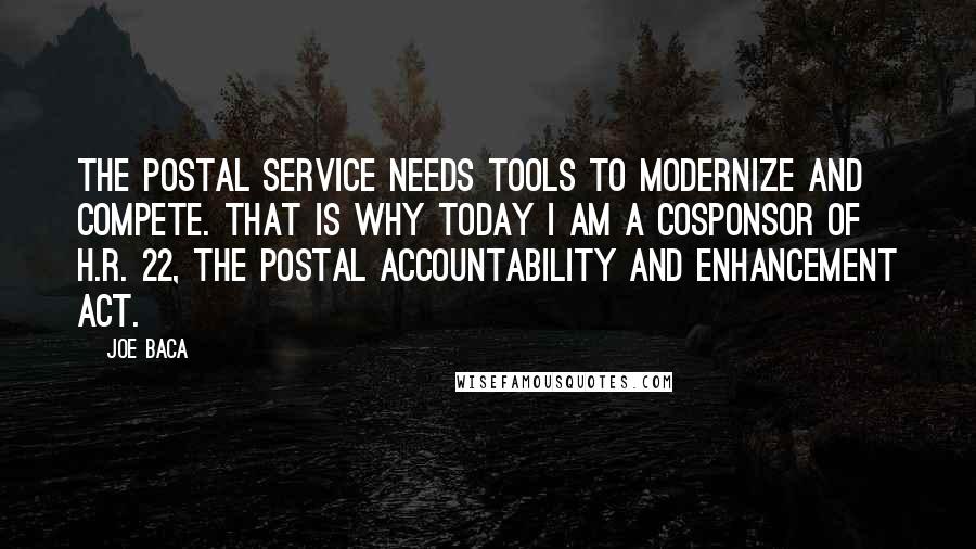 Joe Baca Quotes: The Postal Service needs tools to modernize and compete. That is why today I am a cosponsor of H.R. 22, the Postal Accountability and Enhancement Act.