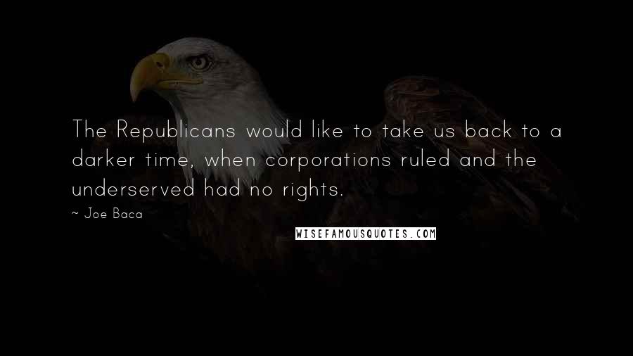 Joe Baca Quotes: The Republicans would like to take us back to a darker time, when corporations ruled and the underserved had no rights.