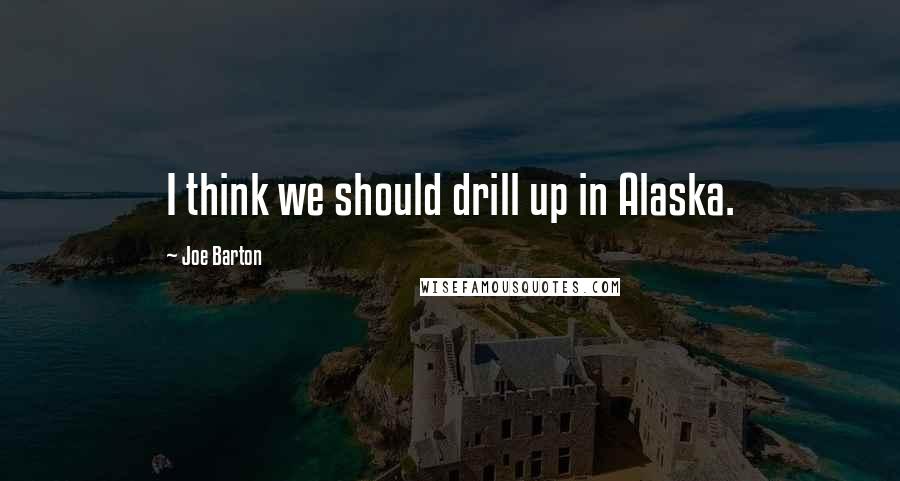 Joe Barton Quotes: I think we should drill up in Alaska.