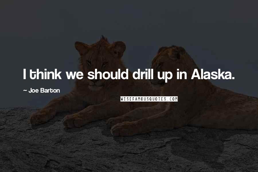 Joe Barton Quotes: I think we should drill up in Alaska.