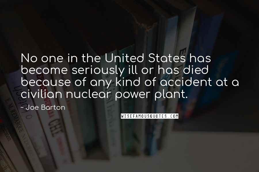 Joe Barton Quotes: No one in the United States has become seriously ill or has died because of any kind of accident at a civilian nuclear power plant.