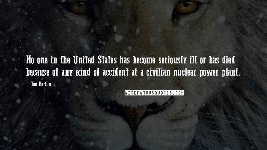 Joe Barton Quotes: No one in the United States has become seriously ill or has died because of any kind of accident at a civilian nuclear power plant.