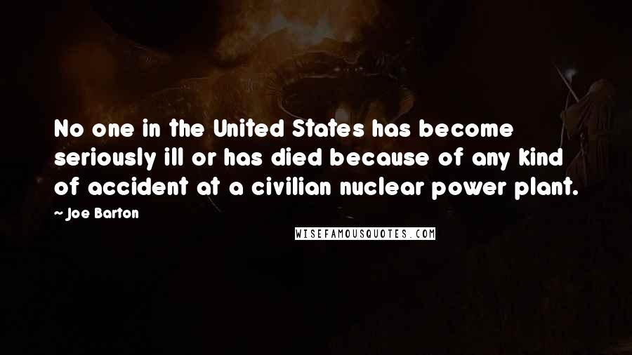Joe Barton Quotes: No one in the United States has become seriously ill or has died because of any kind of accident at a civilian nuclear power plant.