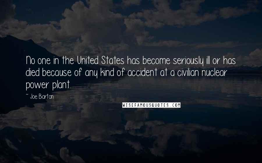 Joe Barton Quotes: No one in the United States has become seriously ill or has died because of any kind of accident at a civilian nuclear power plant.