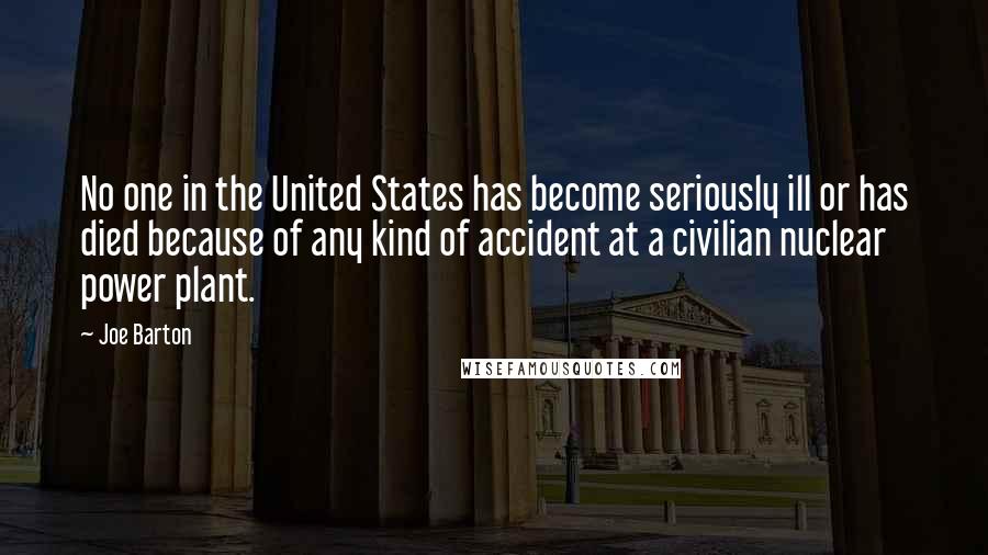 Joe Barton Quotes: No one in the United States has become seriously ill or has died because of any kind of accident at a civilian nuclear power plant.