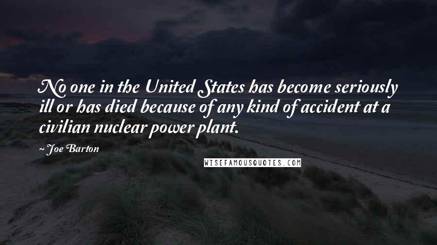 Joe Barton Quotes: No one in the United States has become seriously ill or has died because of any kind of accident at a civilian nuclear power plant.