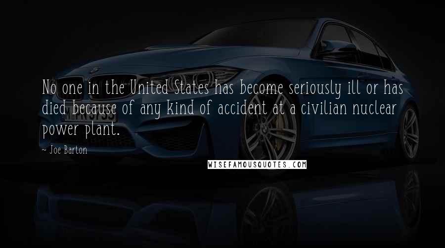 Joe Barton Quotes: No one in the United States has become seriously ill or has died because of any kind of accident at a civilian nuclear power plant.