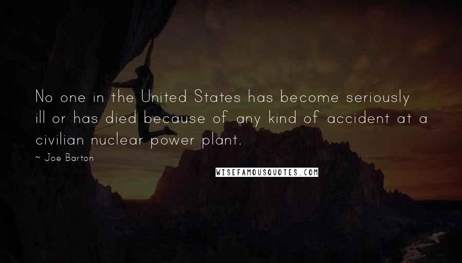 Joe Barton Quotes: No one in the United States has become seriously ill or has died because of any kind of accident at a civilian nuclear power plant.