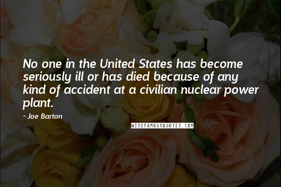 Joe Barton Quotes: No one in the United States has become seriously ill or has died because of any kind of accident at a civilian nuclear power plant.