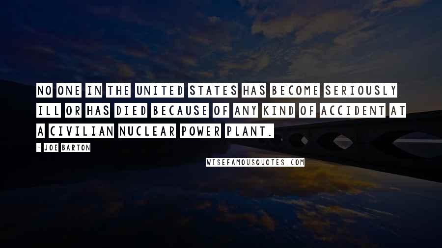 Joe Barton Quotes: No one in the United States has become seriously ill or has died because of any kind of accident at a civilian nuclear power plant.