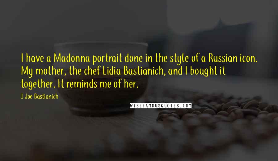 Joe Bastianich Quotes: I have a Madonna portrait done in the style of a Russian icon. My mother, the chef Lidia Bastianich, and I bought it together. It reminds me of her.