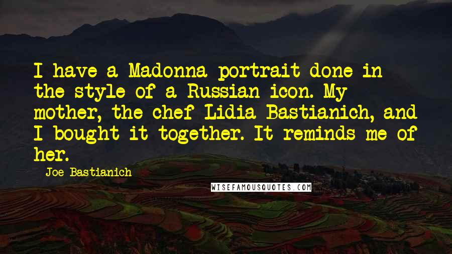 Joe Bastianich Quotes: I have a Madonna portrait done in the style of a Russian icon. My mother, the chef Lidia Bastianich, and I bought it together. It reminds me of her.