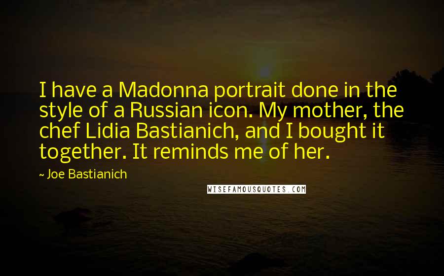 Joe Bastianich Quotes: I have a Madonna portrait done in the style of a Russian icon. My mother, the chef Lidia Bastianich, and I bought it together. It reminds me of her.