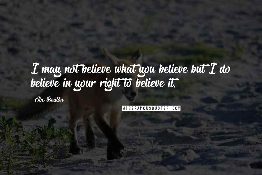 Joe Beaton Quotes: I may not believe what you believe but I do believe in your right to believe it.