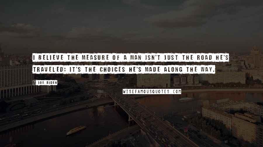 Joe Biden Quotes: I believe the measure of a man isn't just the road he's traveled; it's the choices he's made along the way.