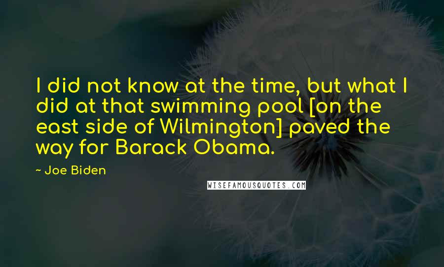 Joe Biden Quotes: I did not know at the time, but what I did at that swimming pool [on the east side of Wilmington] paved the way for Barack Obama.